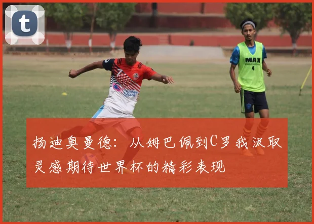 扬迪奥曼德：从姆巴佩到C罗我汲取灵感期待世界杯的精彩表现