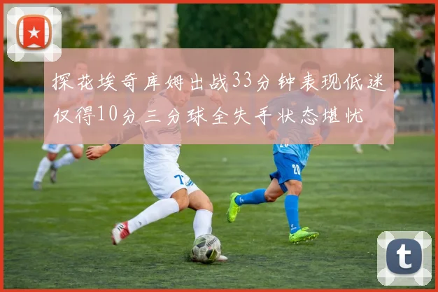 探花埃奇库姆出战33分钟表现低迷仅得10分三分球全失手状态堪忧