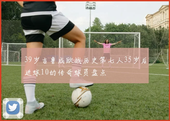 39岁吉鲁成欧战历史第七人35岁后进球10的传奇球员盘点