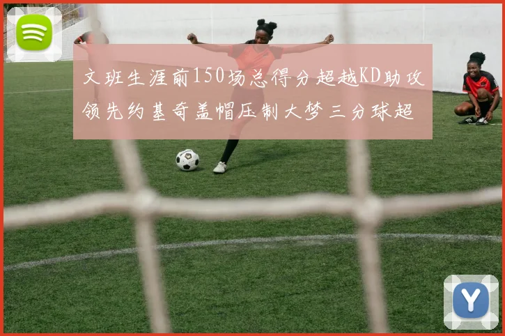 文班生涯前150场总得分超越KD助攻领先约基奇盖帽压制大梦三分球超越库里