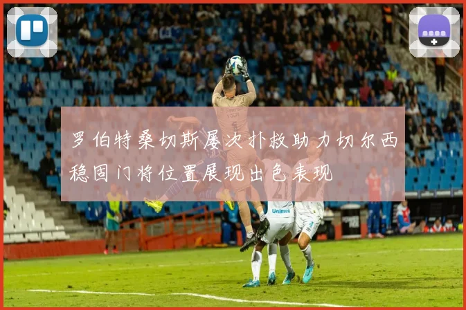 罗伯特桑切斯屡次扑救助力切尔西稳固门将位置展现出色表现