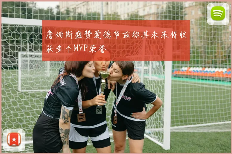 詹姆斯盛赞爱德华兹称其未来将收获多个MVP荣誉