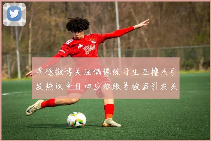 韦德微博关注偶像练习生王橹杰引发热议今日回应称账号被盗引发关注