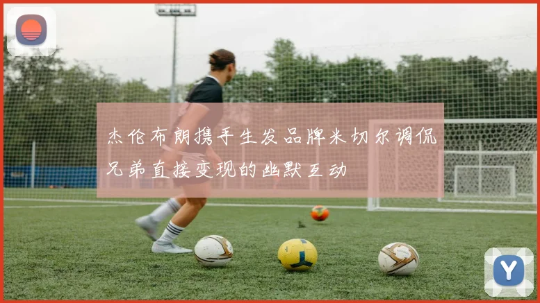 杰伦布朗携手生发品牌米切尔调侃兄弟直接变现的幽默互动