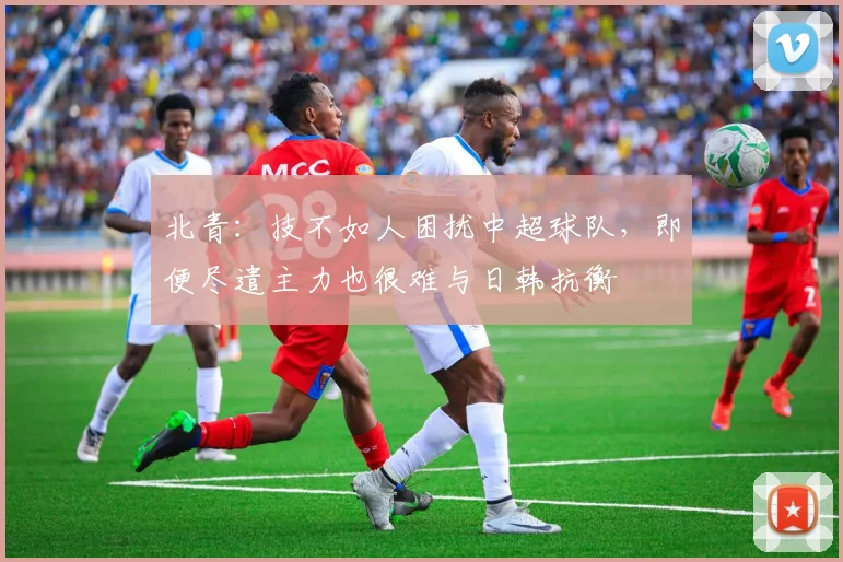 北青：技不如人困扰中超球队，即便尽遣主力也很难与日韩抗衡
