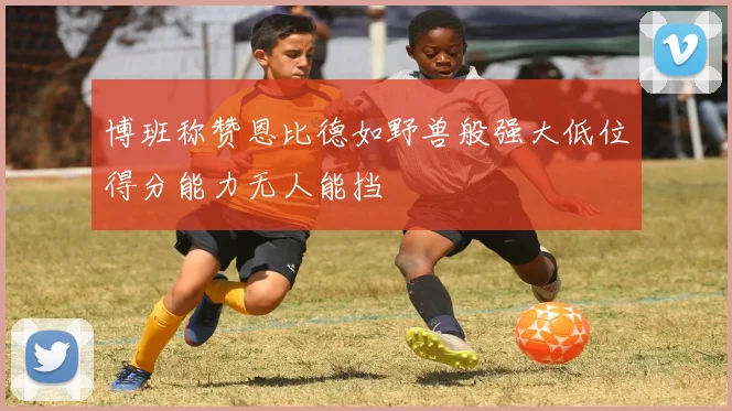博班称赞恩比德如野兽般强大低位得分能力无人能挡