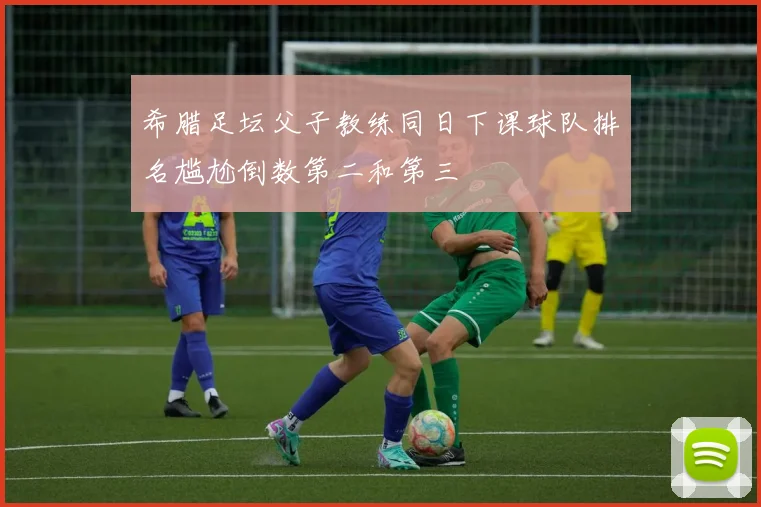 希腊足坛父子教练同日下课球队排名尴尬倒数第二和第三
