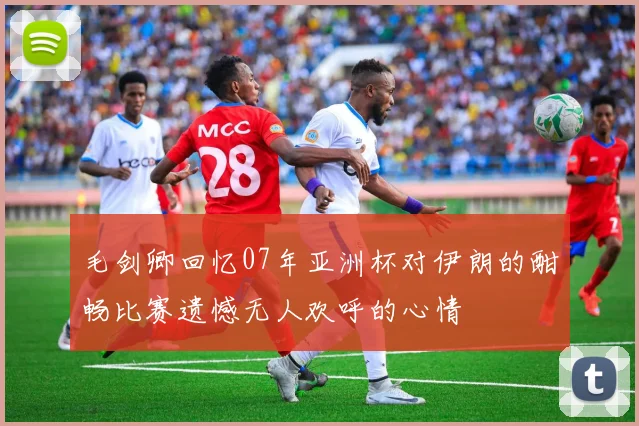 毛剑卿回忆07年亚洲杯对伊朗的酣畅比赛遗憾无人欢呼的心情