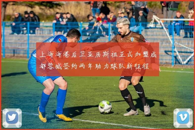 上海海港后卫亚历斯祖正式加盟成都蓉城签约两年助力球队新征程