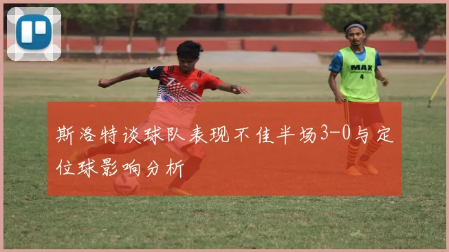 斯洛特谈球队表现不佳半场3-0与定位球影响分析