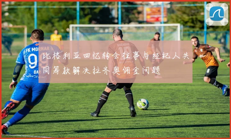 比格利亚回忆转会往事与经纪人共同筹款解决拉齐奥佣金问题