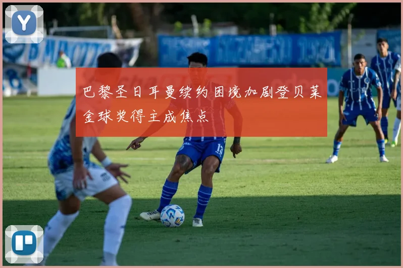 巴黎圣日耳曼续约困境加剧登贝莱金球奖得主成焦点