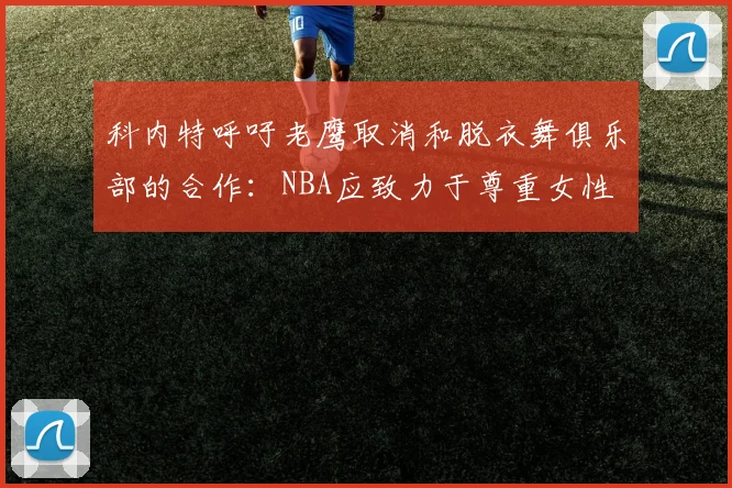 科内特呼吁老鹰取消和脱衣舞俱乐部的合作：NBA应致力于尊重女性