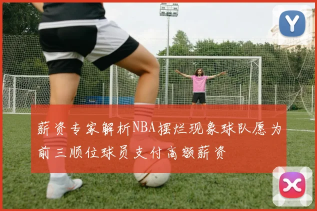 薪资专家解析NBA摆烂现象球队愿为前三顺位球员支付高额薪资