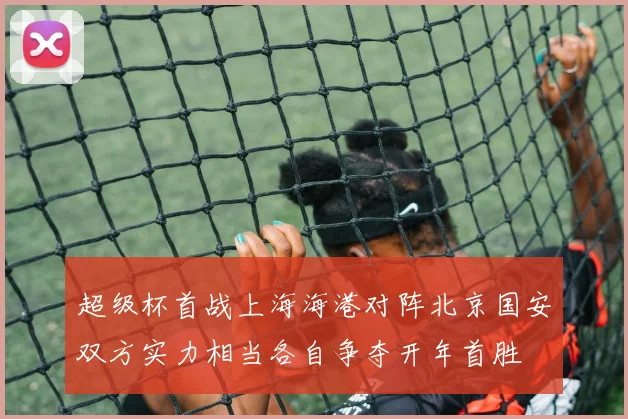 超级杯首战上海海港对阵北京国安双方实力相当各自争夺开年首胜