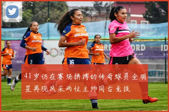 41岁仍在赛场拼搏的传奇球员全明星再现风采两位主帅同台竞技