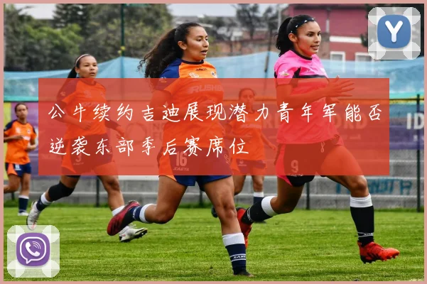 公牛续约吉迪展现潜力青年军能否逆袭东部季后赛席位