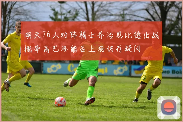 明天76人对阵骑士乔治恩比德出战概率高巴洛能否上场仍存疑问