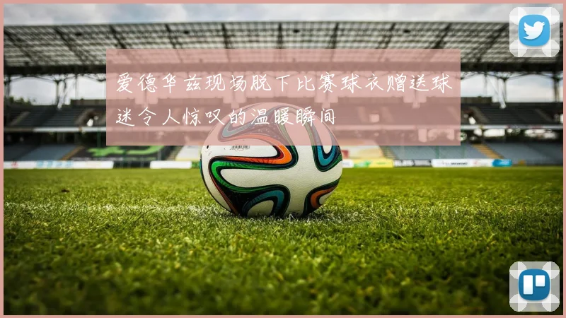 爱德华兹现场脱下比赛球衣赠送球迷令人惊叹的温暖瞬间