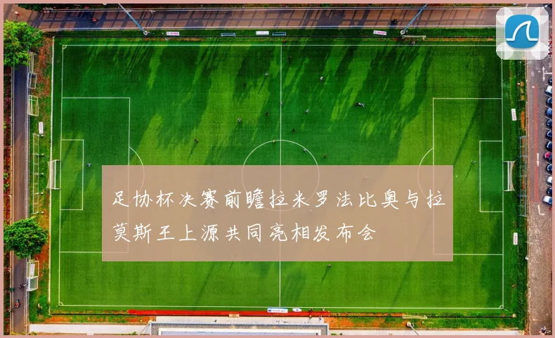 足协杯决赛前瞻拉米罗法比奥与拉莫斯王上源共同亮相发布会