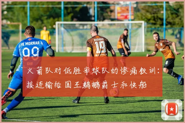 火箭队对低胜率球队的惨痛教训：接连输给国王鹈鹕爵士和快船