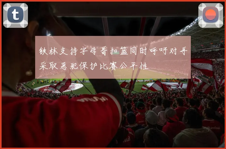 铁林支持字母哥扣篮同时呼吁对手采取恶犯保护比赛公平性