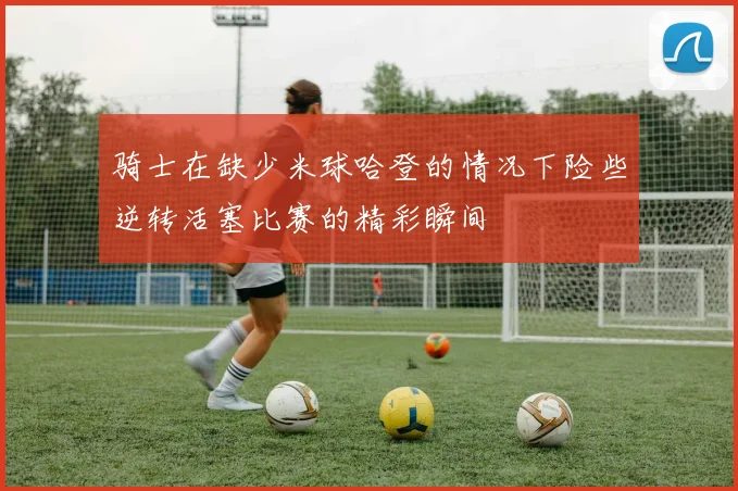 骑士在缺少米球哈登的情况下险些逆转活塞比赛的精彩瞬间