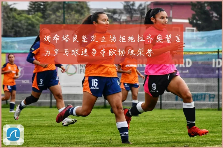姆希塔良坚定立场拒绝拉齐奥誓言为罗马球迷争夺欧协联荣誉