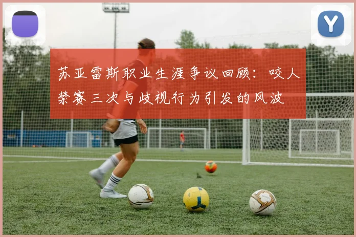 苏亚雷斯职业生涯争议回顾：咬人禁赛三次与歧视行为引发的风波