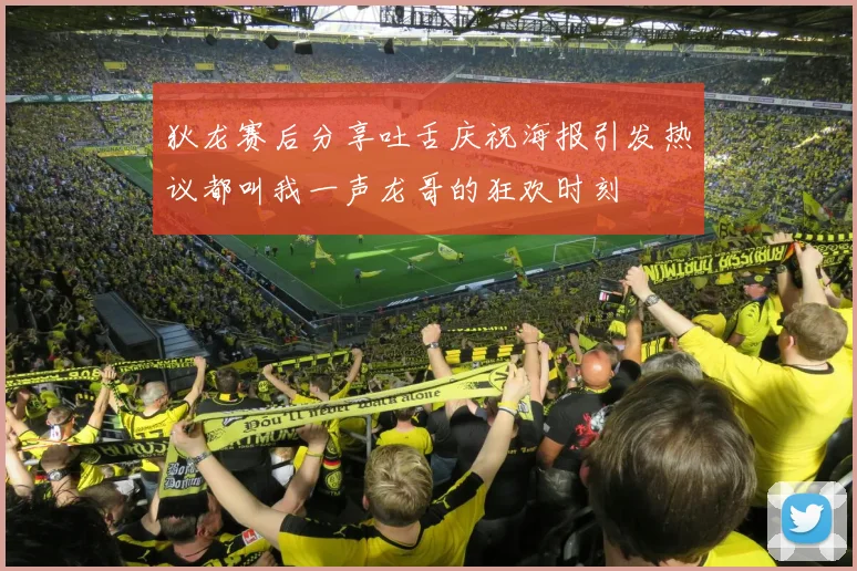 狄龙赛后分享吐舌庆祝海报引发热议都叫我一声龙哥的狂欢时刻