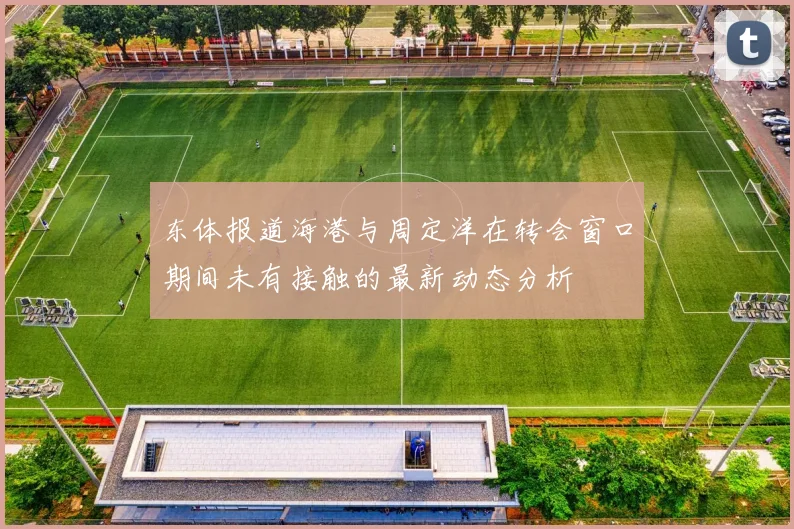 东体报道海港与周定洋在转会窗口期间未有接触的最新动态分析