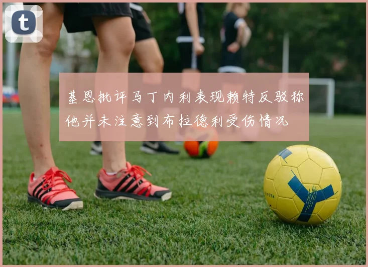 基恩批评马丁内利表现赖特反驳称他并未注意到布拉德利受伤情况