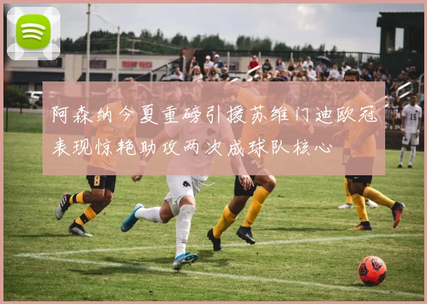 阿森纳今夏重磅引援苏维门迪欧冠表现惊艳助攻两次成球队核心