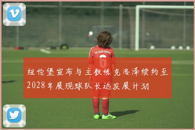 纽伦堡宣布与主教练克洛泽续约至2028年展现球队长远发展计划