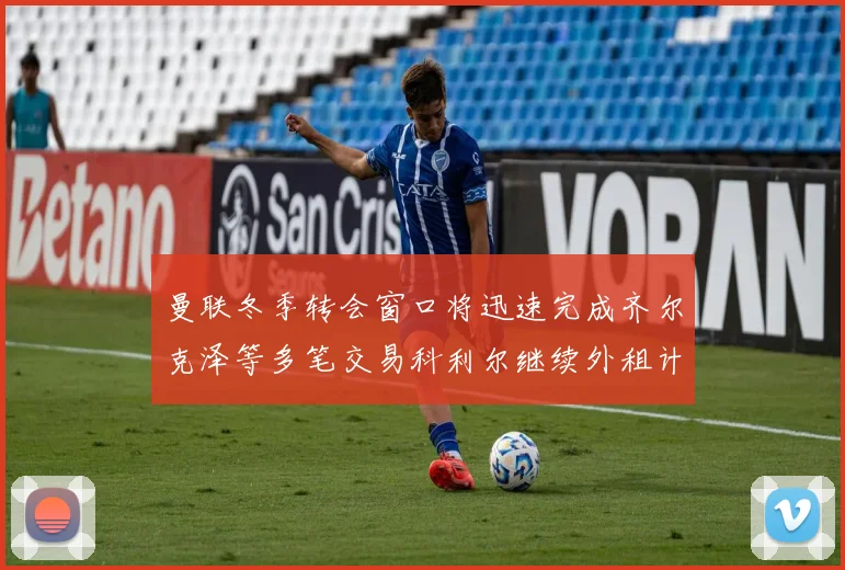 曼联冬季转会窗口将迅速完成齐尔克泽等多笔交易科利尔继续外租计划