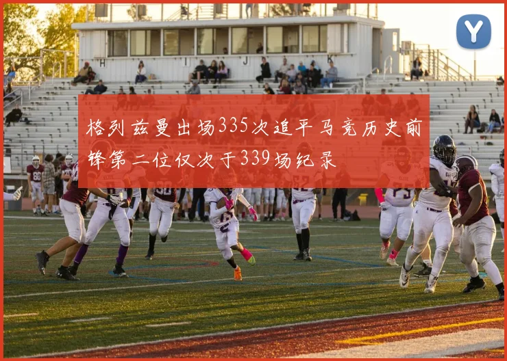 格列兹曼出场335次追平马竞历史前锋第二位仅次于339场纪录