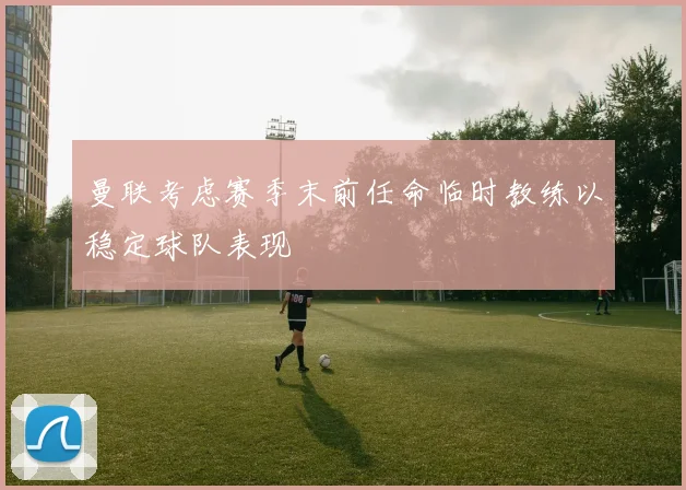 曼联考虑赛季末前任命临时教练以稳定球队表现