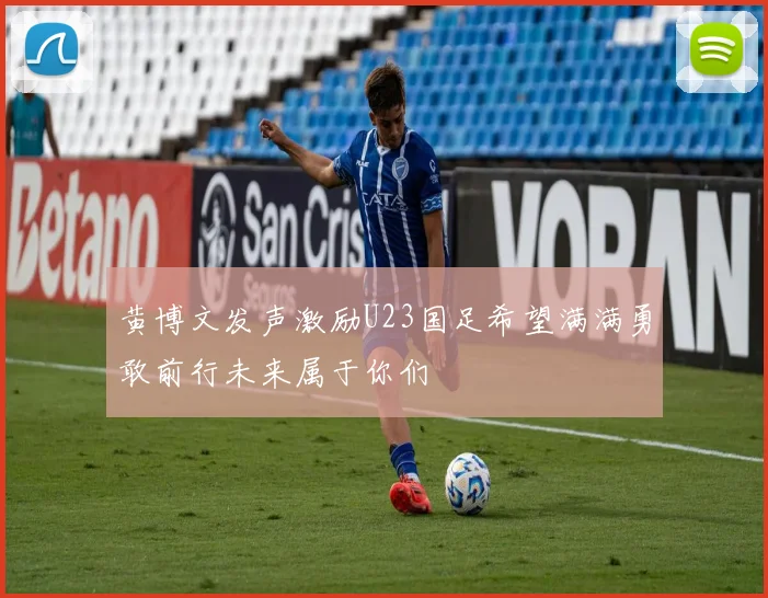 黄博文发声激励U23国足希望满满勇敢前行未来属于你们